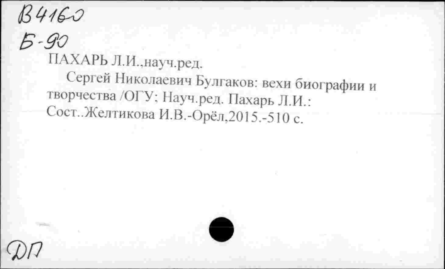 ﻿'^0
ПАХАРЬ Л.И..науч.ред.
Сергей Николаевич Булгаков: вехи биографии творчества/ОГУ; Науч.ред. Пахарь Л.И.: Сост..Желтикова И.В.-Орёл,2015.-510 с.
О)П